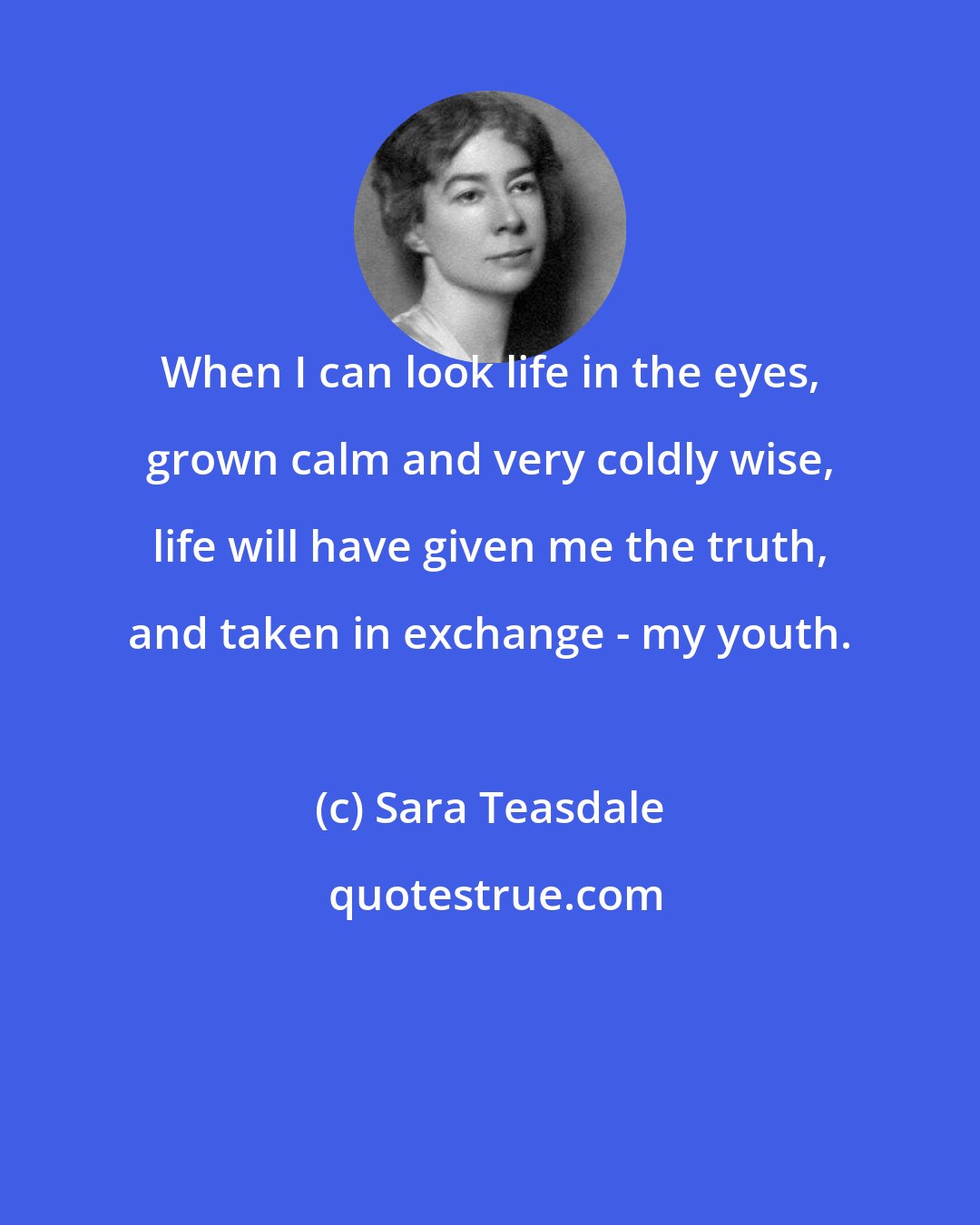 Sara Teasdale: When I can look life in the eyes, grown calm and very coldly wise, life will have given me the truth, and taken in exchange - my youth.