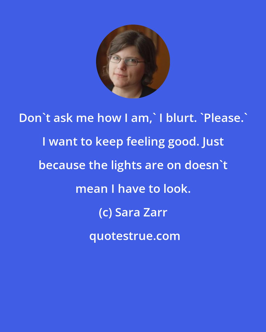 Sara Zarr: Don't ask me how I am,' I blurt. 'Please.' I want to keep feeling good. Just because the lights are on doesn't mean I have to look.