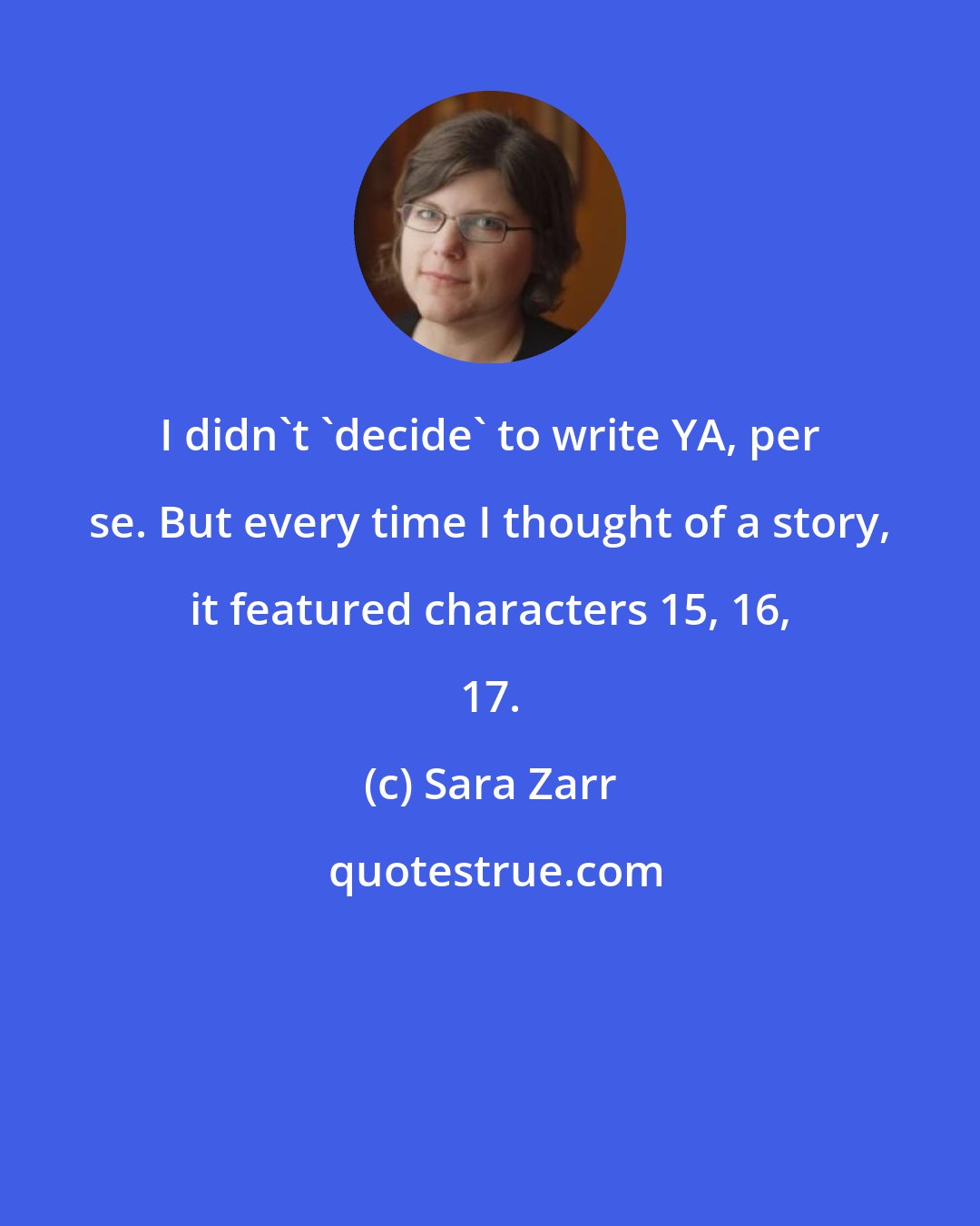 Sara Zarr: I didn't 'decide' to write YA, per se. But every time I thought of a story, it featured characters 15, 16, 17.