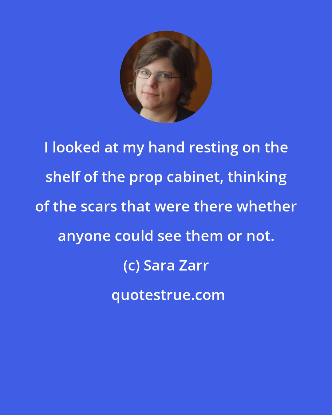 Sara Zarr: I looked at my hand resting on the shelf of the prop cabinet, thinking of the scars that were there whether anyone could see them or not.