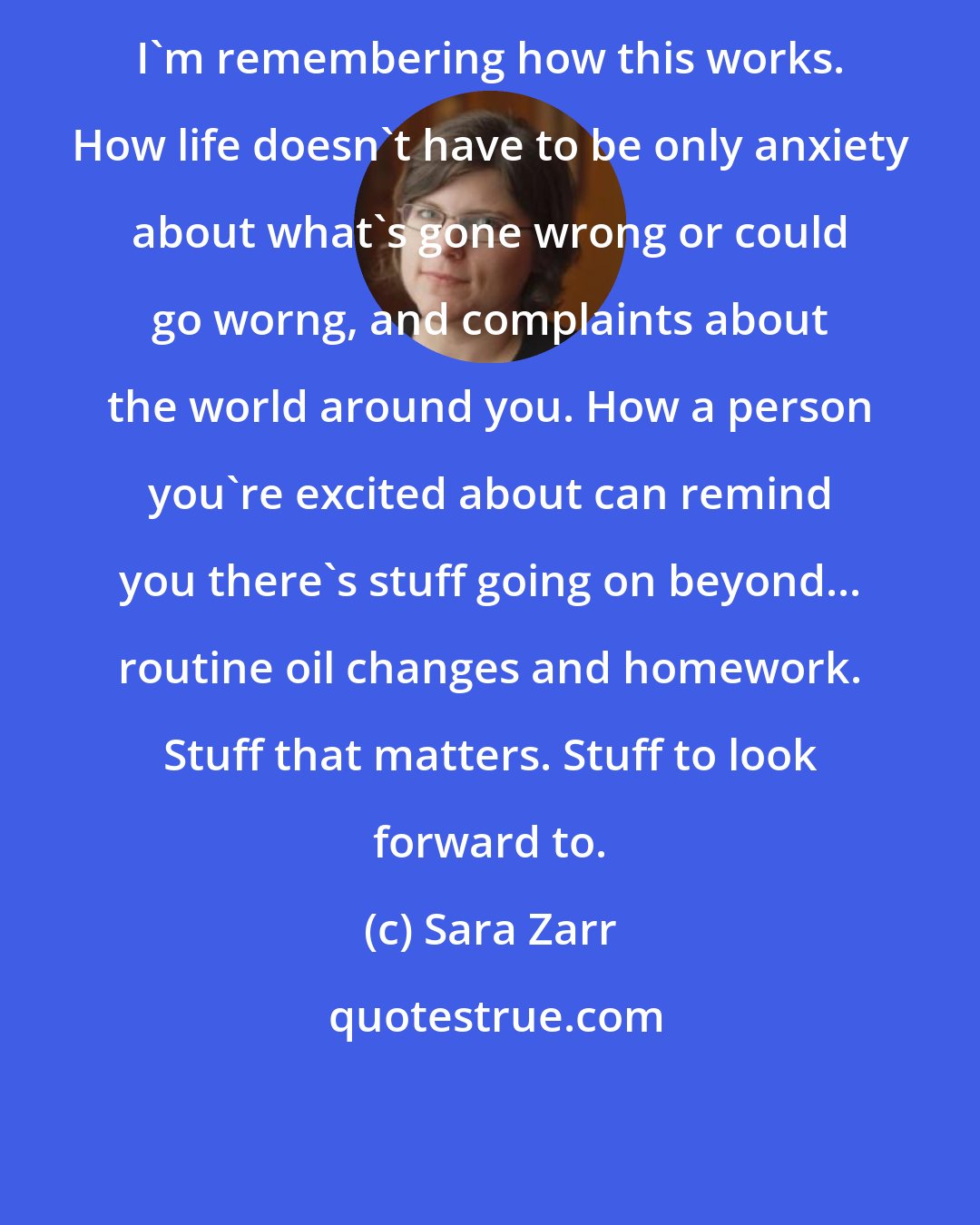 Sara Zarr: I'm remembering how this works. How life doesn't have to be only anxiety about what's gone wrong or could go worng, and complaints about the world around you. How a person you're excited about can remind you there's stuff going on beyond... routine oil changes and homework. Stuff that matters. Stuff to look forward to.