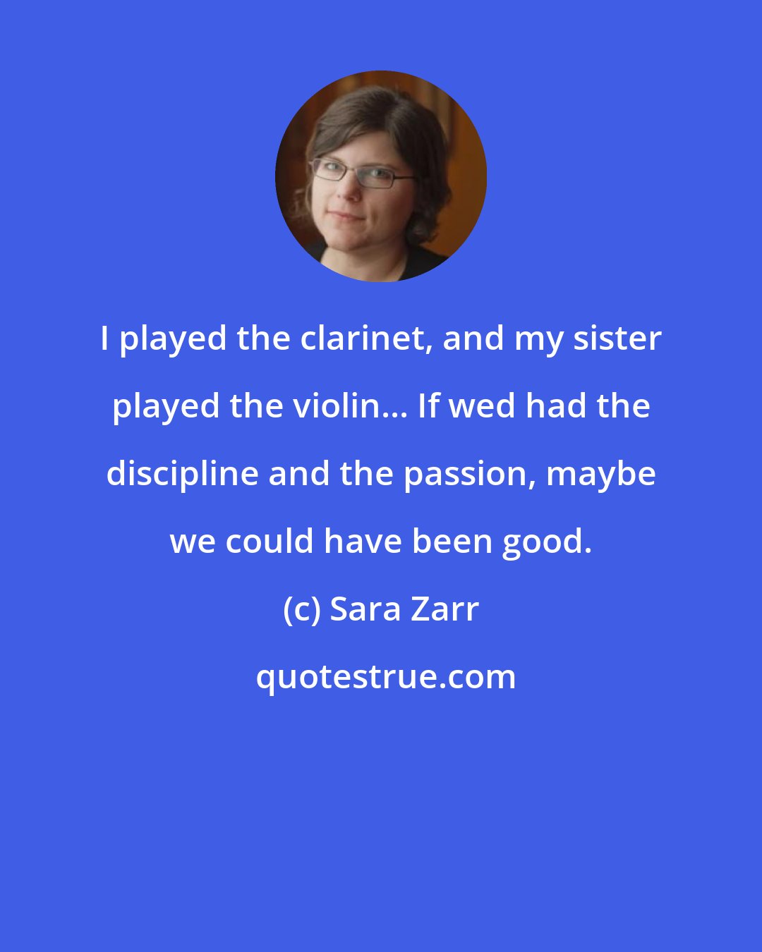 Sara Zarr: I played the clarinet, and my sister played the violin... If wed had the discipline and the passion, maybe we could have been good.