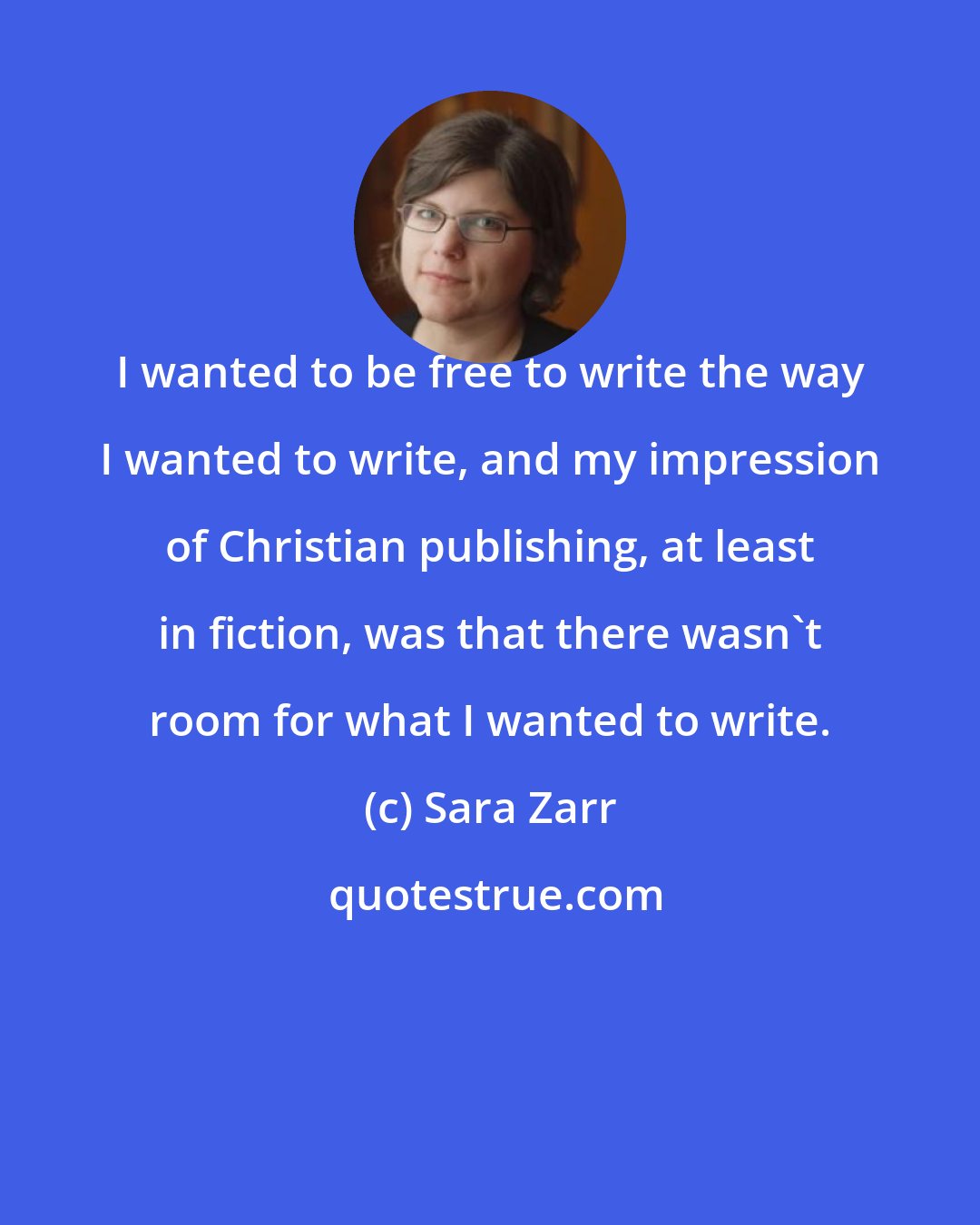 Sara Zarr: I wanted to be free to write the way I wanted to write, and my impression of Christian publishing, at least in fiction, was that there wasn't room for what I wanted to write.