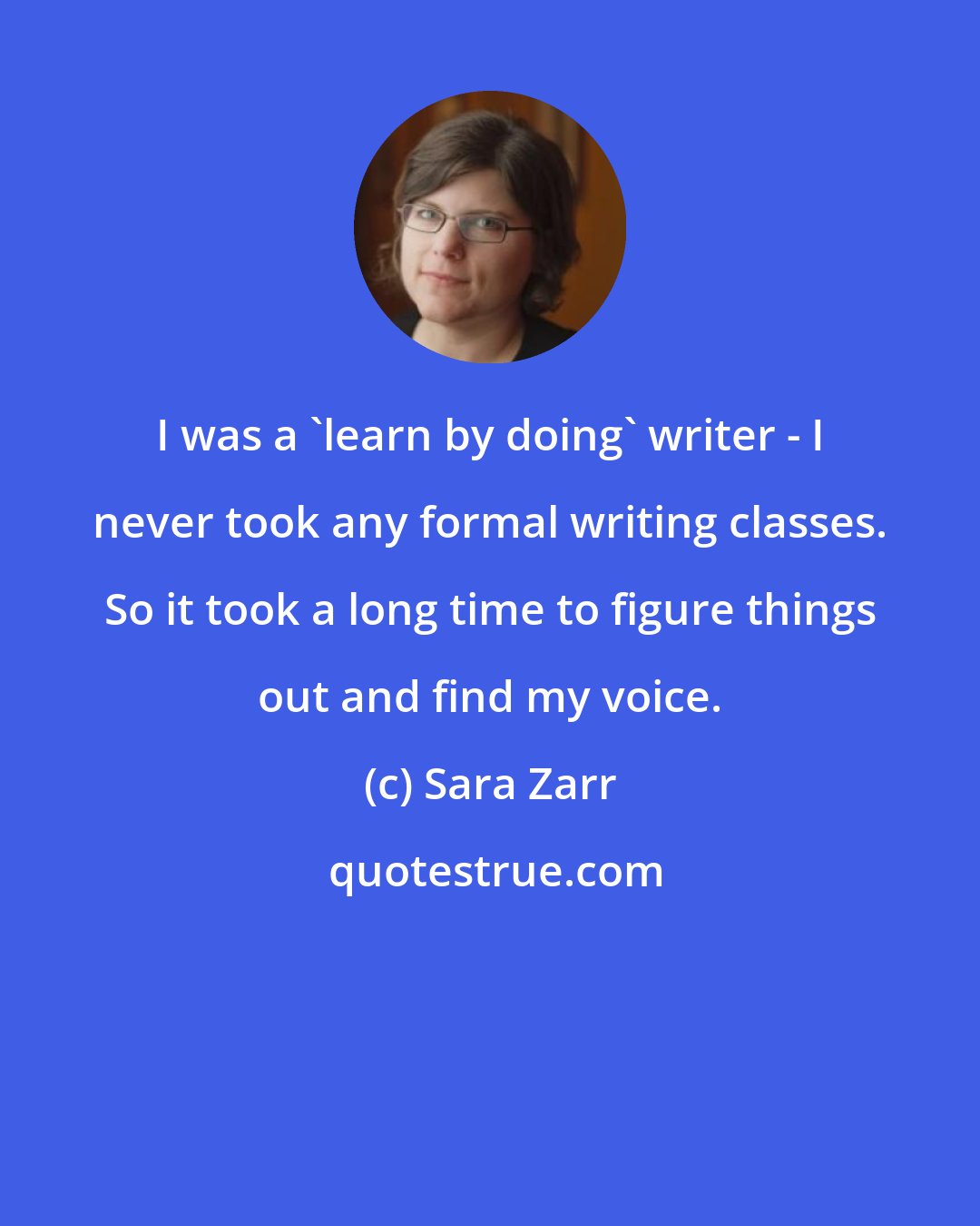 Sara Zarr: I was a 'learn by doing' writer - I never took any formal writing classes. So it took a long time to figure things out and find my voice.