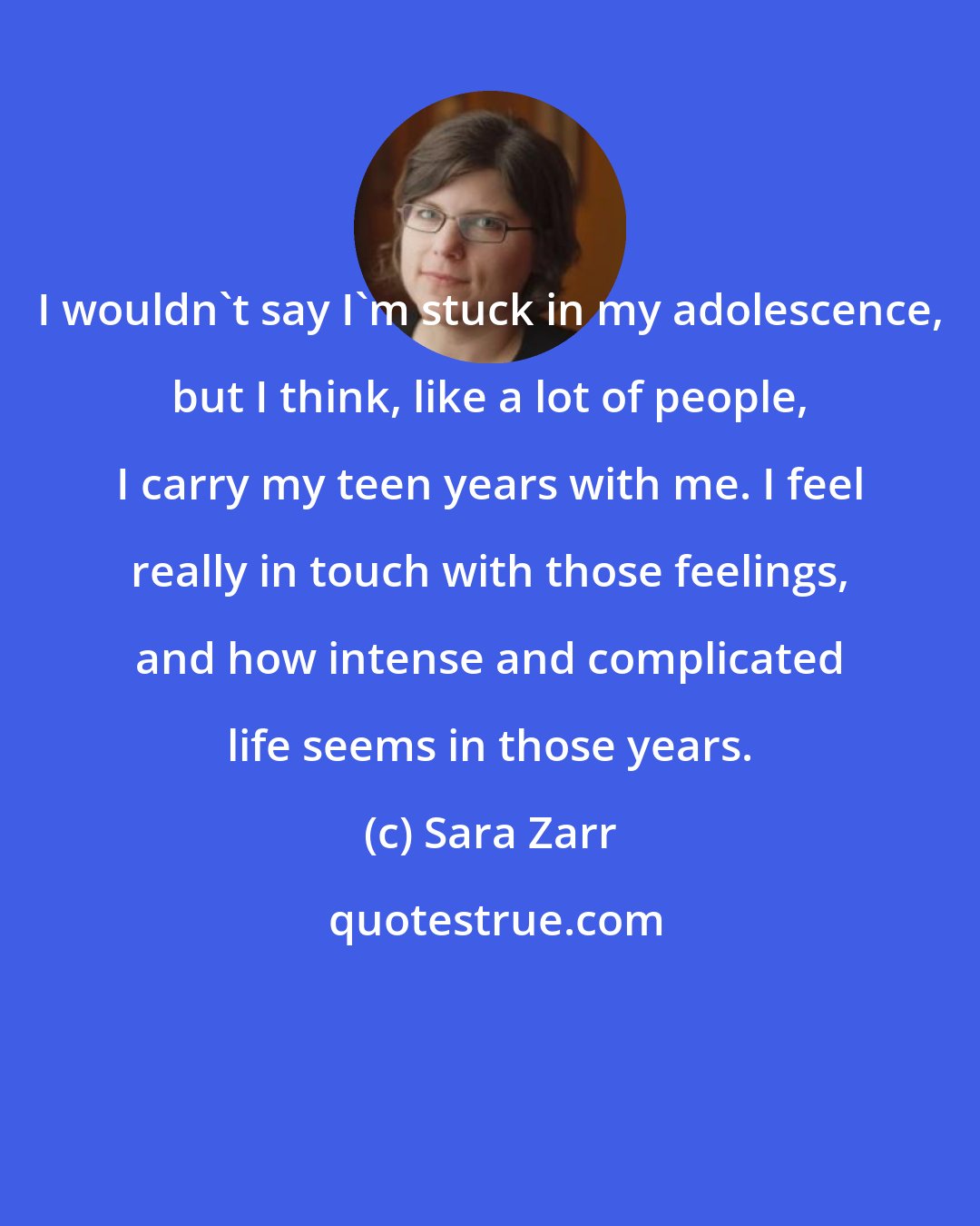 Sara Zarr: I wouldn't say I'm stuck in my adolescence, but I think, like a lot of people, I carry my teen years with me. I feel really in touch with those feelings, and how intense and complicated life seems in those years.