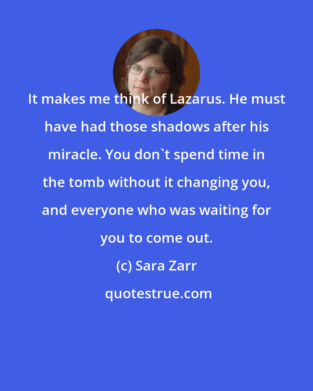 Sara Zarr: It makes me think of Lazarus. He must have had those shadows after his miracle. You don't spend time in the tomb without it changing you, and everyone who was waiting for you to come out.