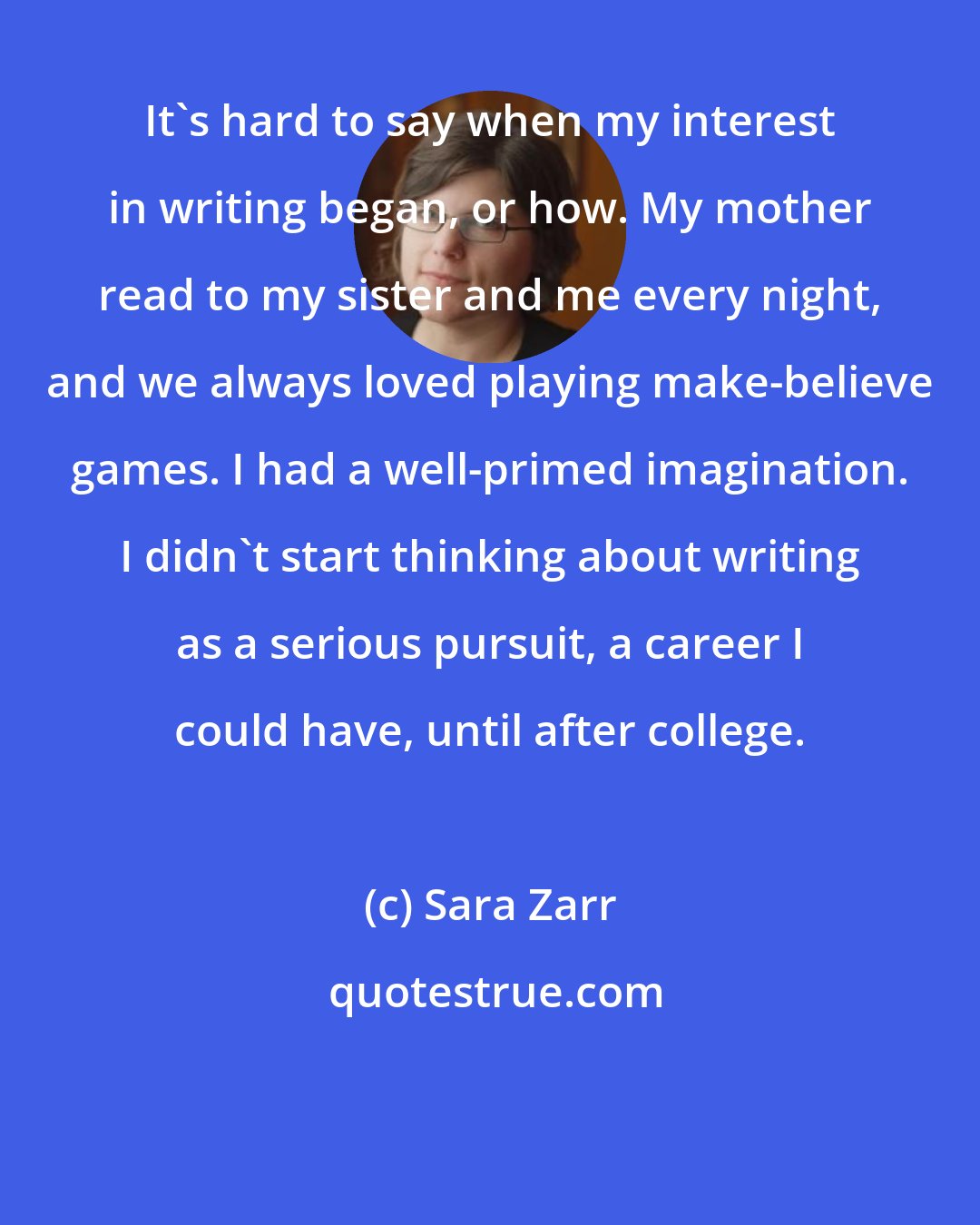 Sara Zarr: It's hard to say when my interest in writing began, or how. My mother read to my sister and me every night, and we always loved playing make-believe games. I had a well-primed imagination. I didn't start thinking about writing as a serious pursuit, a career I could have, until after college.