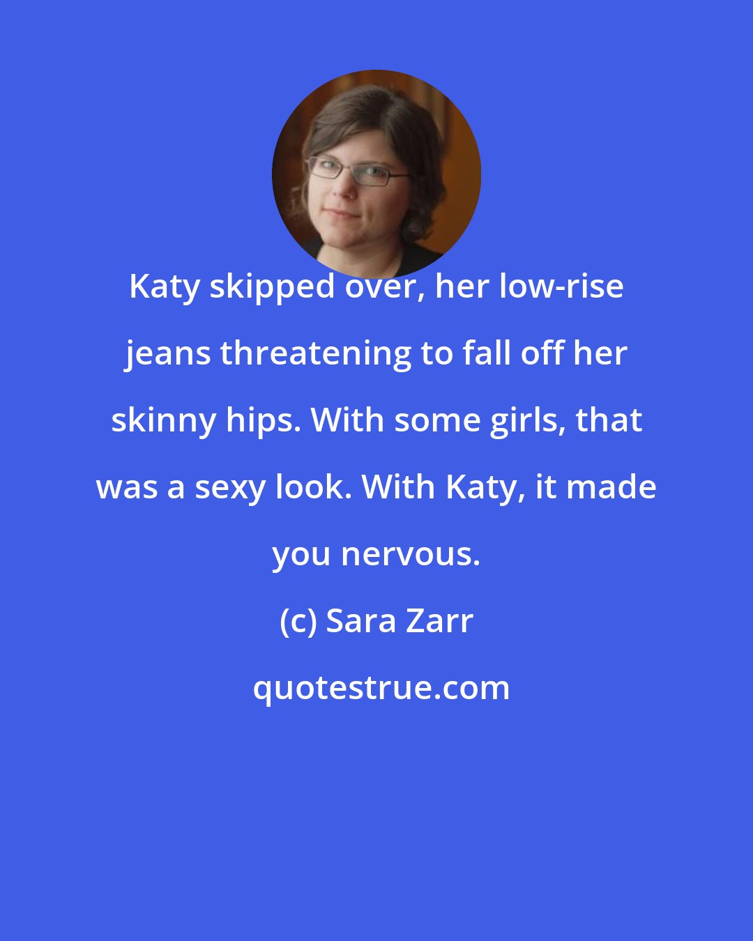 Sara Zarr: Katy skipped over, her low-rise jeans threatening to fall off her skinny hips. With some girls, that was a sexy look. With Katy, it made you nervous.