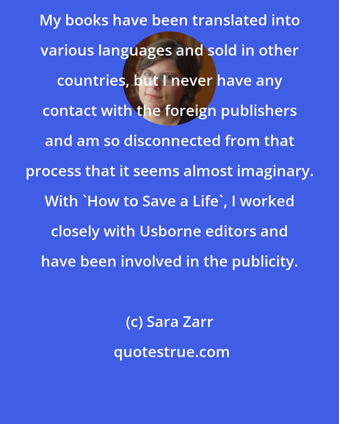 Sara Zarr: My books have been translated into various languages and sold in other countries, but I never have any contact with the foreign publishers and am so disconnected from that process that it seems almost imaginary. With 'How to Save a Life', I worked closely with Usborne editors and have been involved in the publicity.