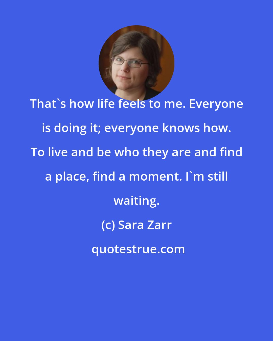 Sara Zarr: That's how life feels to me. Everyone is doing it; everyone knows how. To live and be who they are and find a place, find a moment. I'm still waiting.