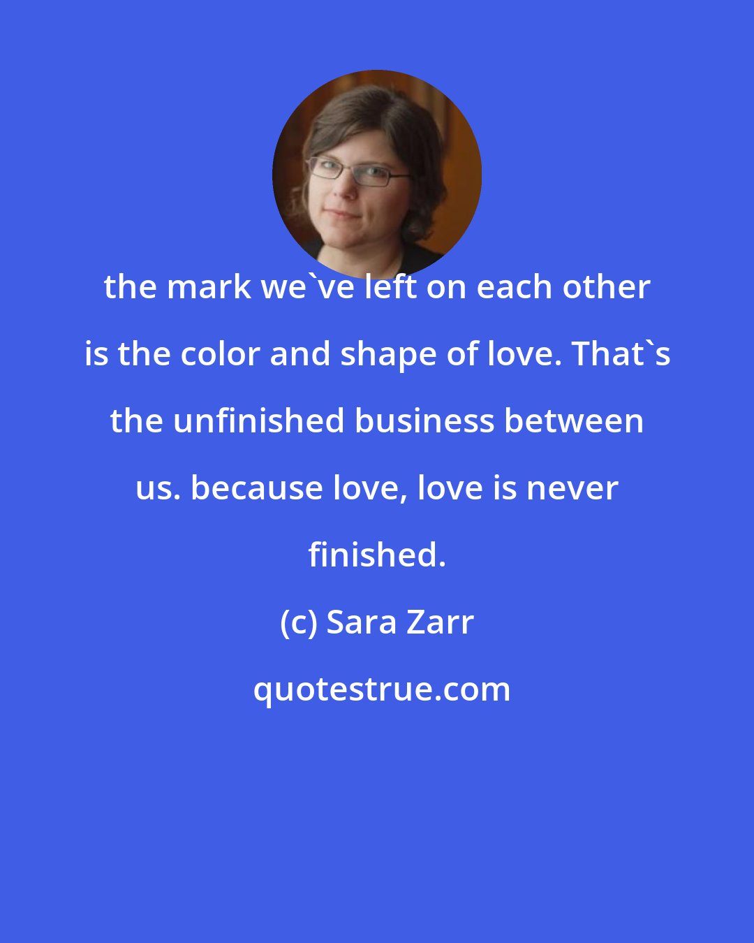 Sara Zarr: the mark we've left on each other is the color and shape of love. That's the unfinished business between us. because love, love is never finished.