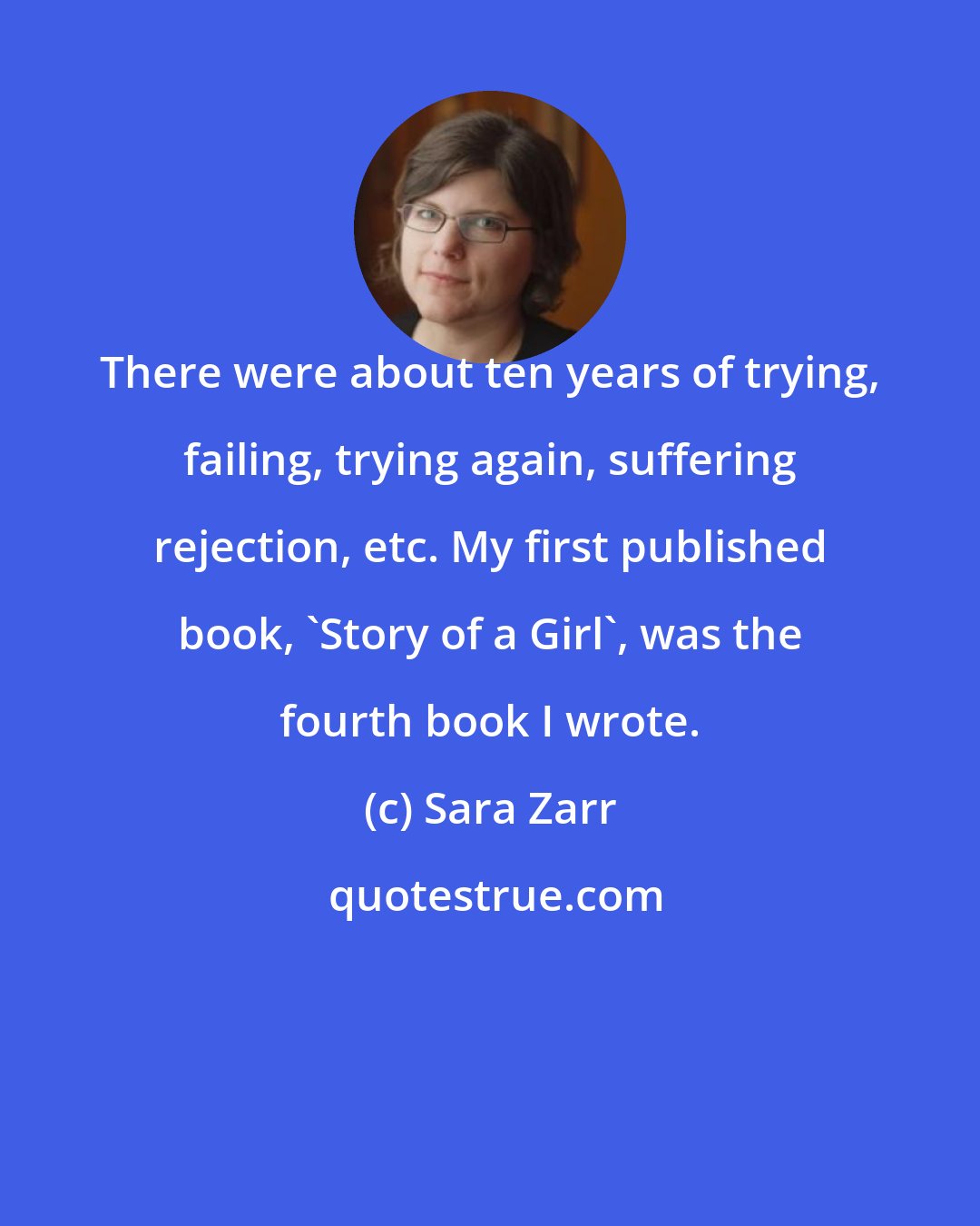 Sara Zarr: There were about ten years of trying, failing, trying again, suffering rejection, etc. My first published book, 'Story of a Girl', was the fourth book I wrote.