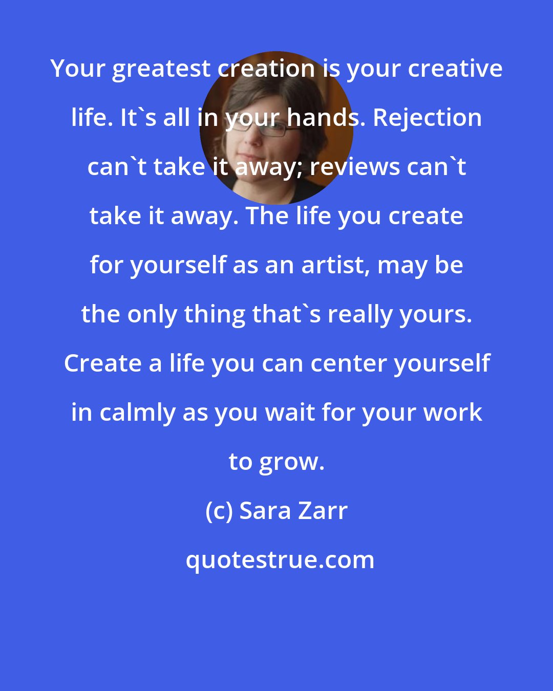 Sara Zarr: Your greatest creation is your creative life. It's all in your hands. Rejection can't take it away; reviews can't take it away. The life you create for yourself as an artist, may be the only thing that's really yours. Create a life you can center yourself in calmly as you wait for your work to grow.