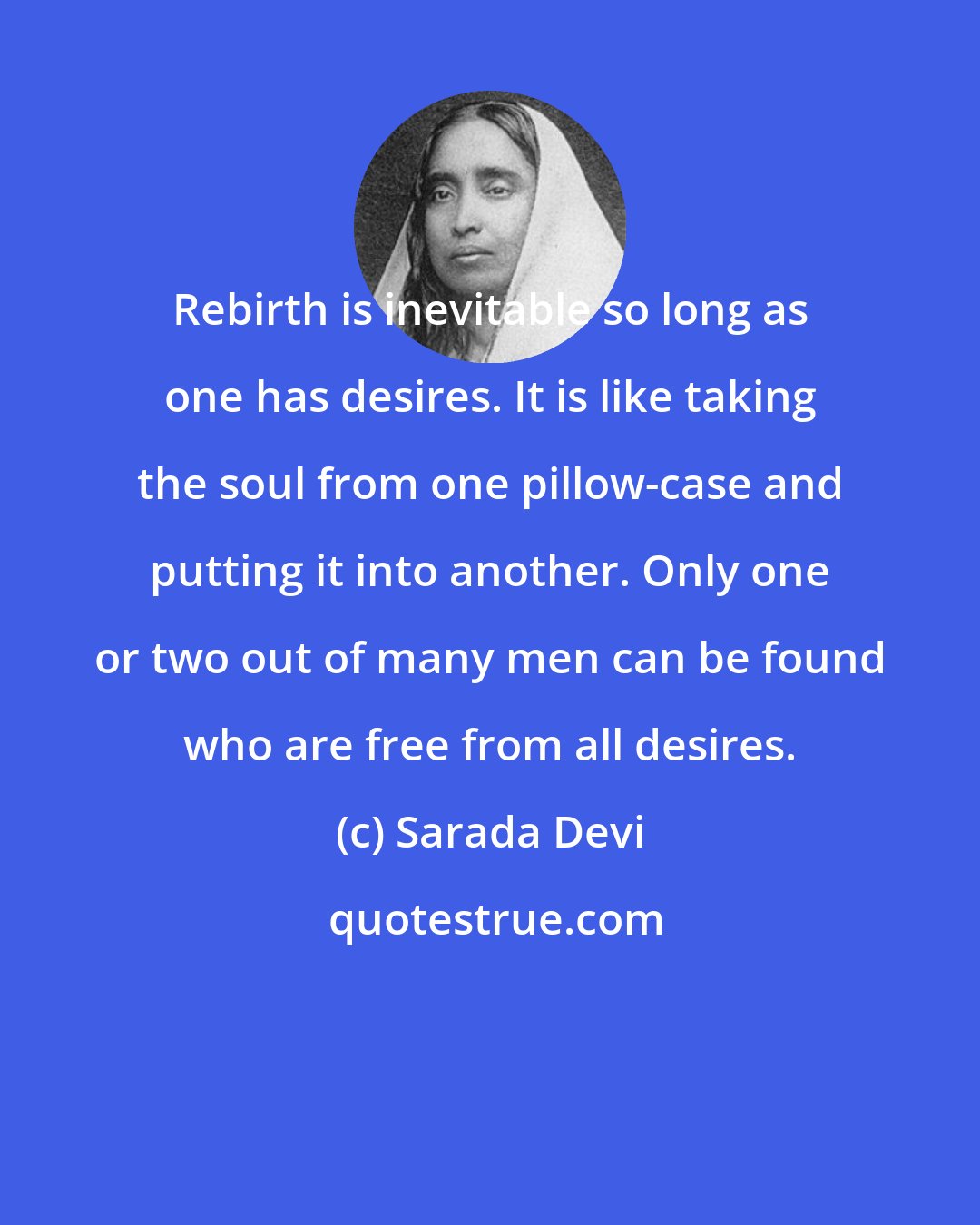 Sarada Devi: Rebirth is inevitable so long as one has desires. It is like taking the soul from one pillow-case and putting it into another. Only one or two out of many men can be found who are free from all desires.