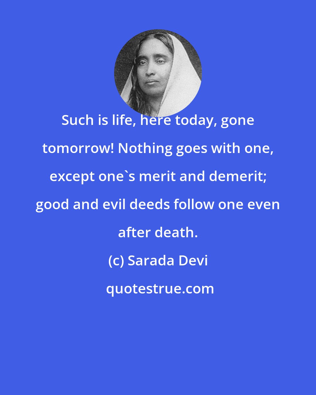 Sarada Devi: Such is life, here today, gone tomorrow! Nothing goes with one, except one's merit and demerit; good and evil deeds follow one even after death.