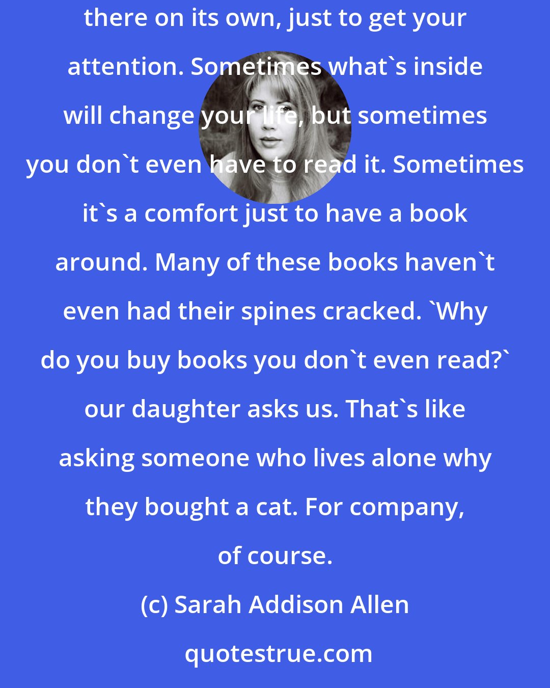 Sarah Addison Allen: Books can be possessive, can't they? You're walking around in a bookstore and a certain one will jump out at you, like it had moved there on its own, just to get your attention. Sometimes what's inside will change your life, but sometimes you don't even have to read it. Sometimes it's a comfort just to have a book around. Many of these books haven't even had their spines cracked. 'Why do you buy books you don't even read?' our daughter asks us. That's like asking someone who lives alone why they bought a cat. For company, of course.