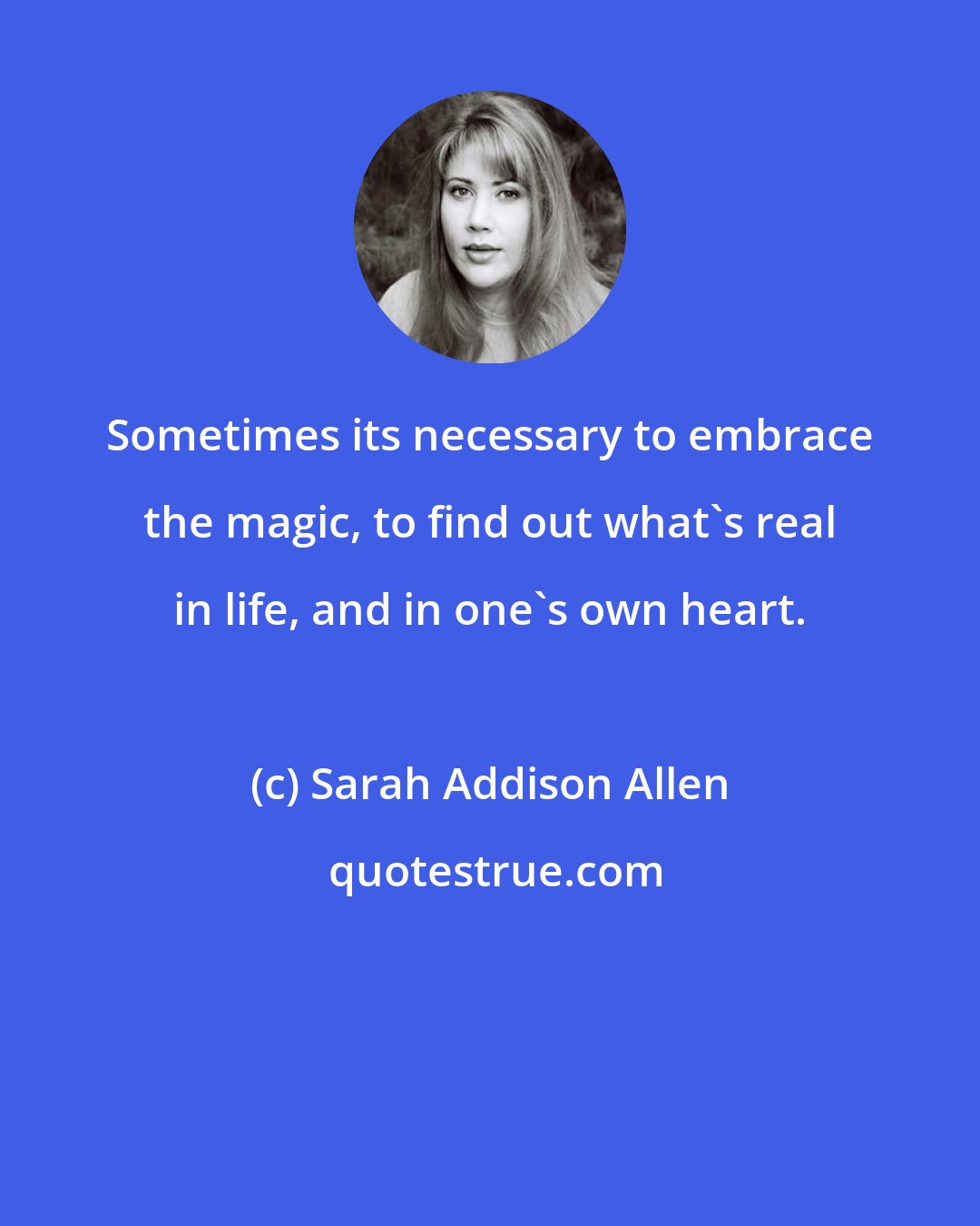 Sarah Addison Allen: Sometimes its necessary to embrace the magic, to find out what's real in life, and in one's own heart.