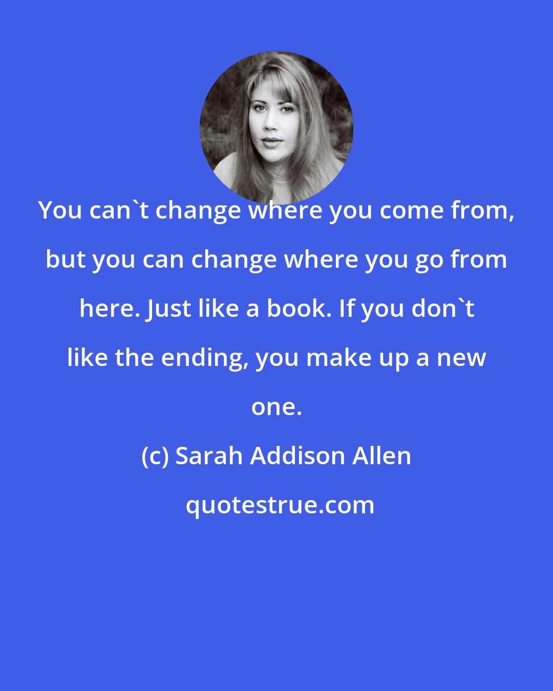 Sarah Addison Allen: You can't change where you come from, but you can change where you go from here. Just like a book. If you don't like the ending, you make up a new one.