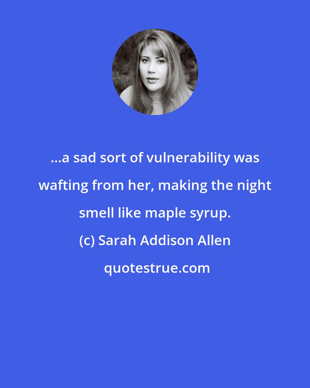 Sarah Addison Allen: ...a sad sort of vulnerability was wafting from her, making the night smell like maple syrup.