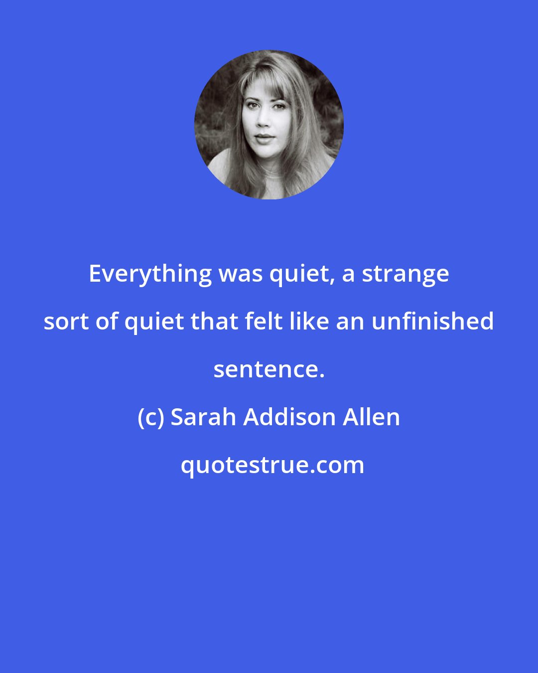 Sarah Addison Allen: Everything was quiet, a strange sort of quiet that felt like an unfinished sentence.