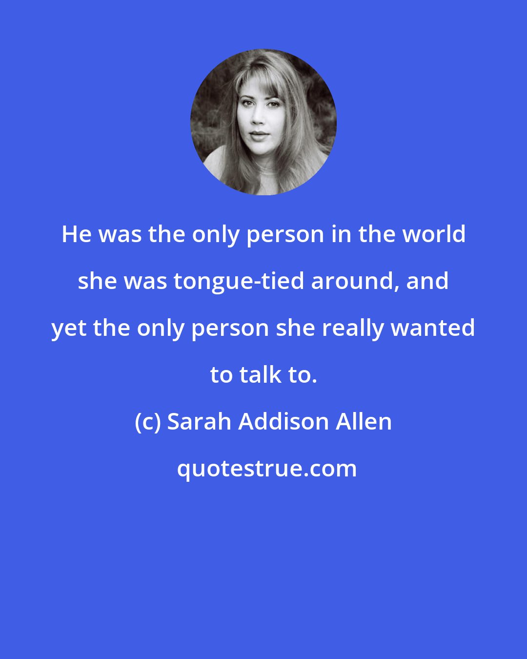 Sarah Addison Allen: He was the only person in the world she was tongue-tied around, and yet the only person she really wanted to talk to.