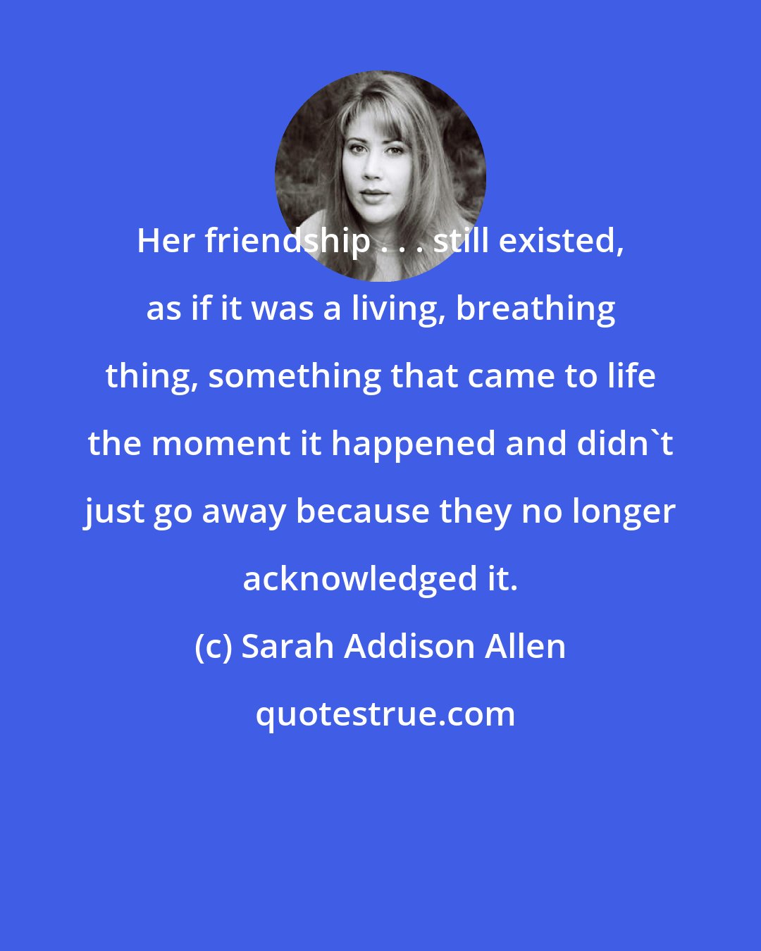 Sarah Addison Allen: Her friendship . . . still existed, as if it was a living, breathing thing, something that came to life the moment it happened and didn't just go away because they no longer acknowledged it.