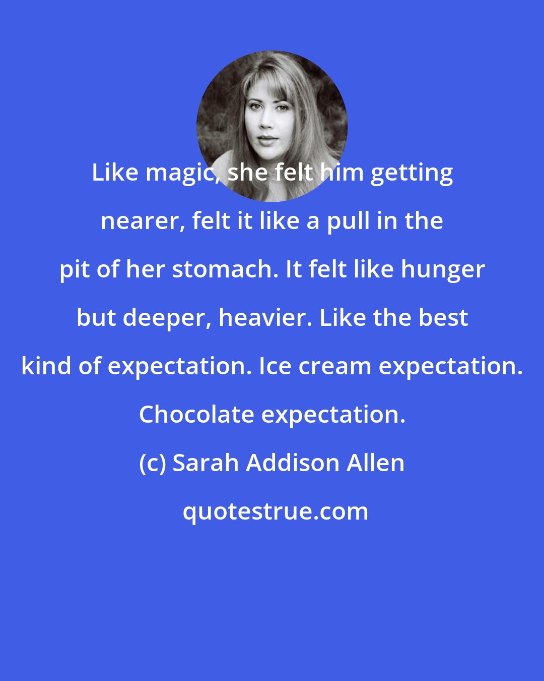 Sarah Addison Allen: Like magic, she felt him getting nearer, felt it like a pull in the pit of her stomach. It felt like hunger but deeper, heavier. Like the best kind of expectation. Ice cream expectation. Chocolate expectation.