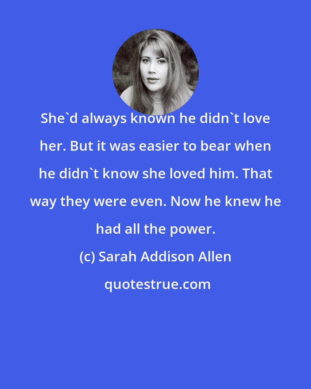 Sarah Addison Allen: She'd always known he didn't love her. But it was easier to bear when he didn't know she loved him. That way they were even. Now he knew he had all the power.