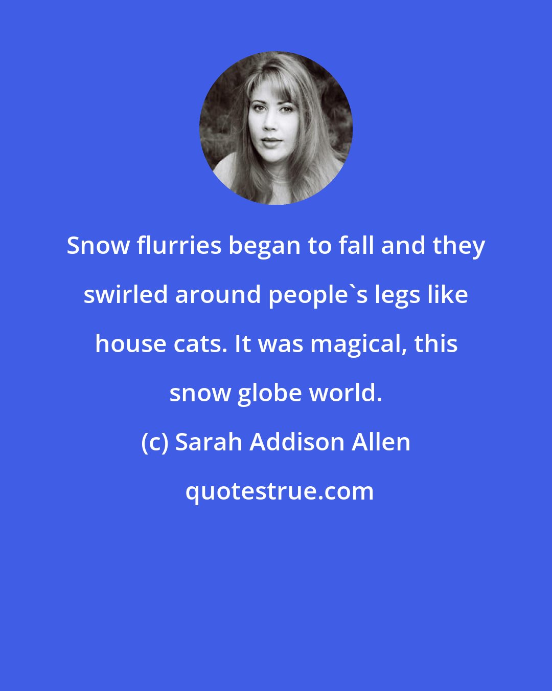 Sarah Addison Allen: Snow flurries began to fall and they swirled around people's legs like house cats. It was magical, this snow globe world.