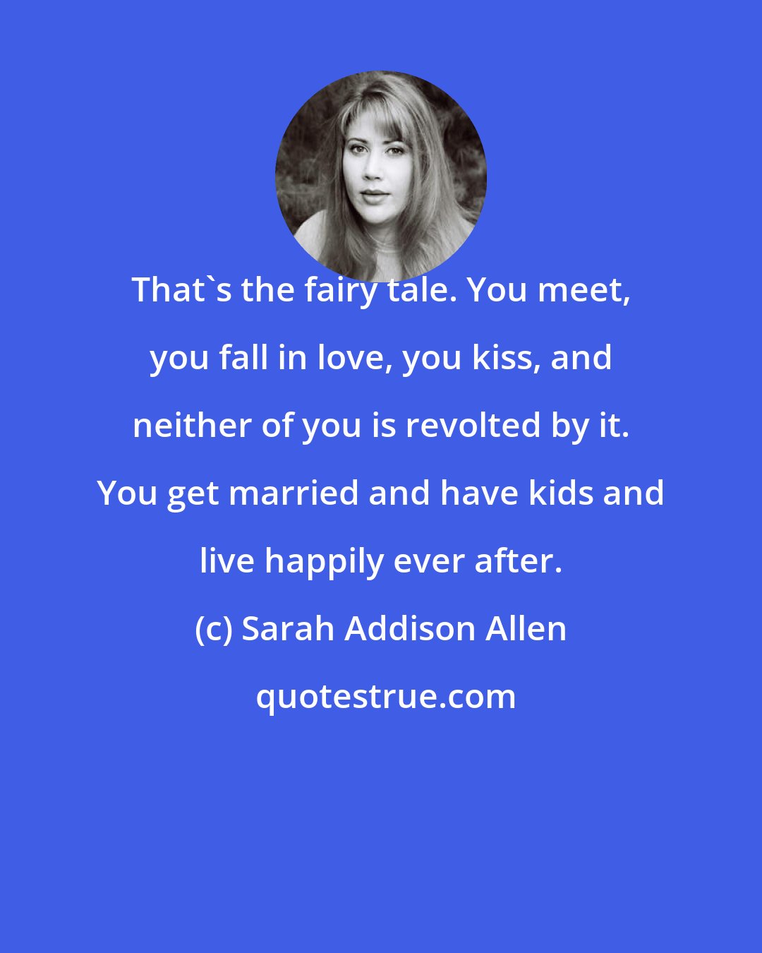 Sarah Addison Allen: That's the fairy tale. You meet, you fall in love, you kiss, and neither of you is revolted by it. You get married and have kids and live happily ever after.