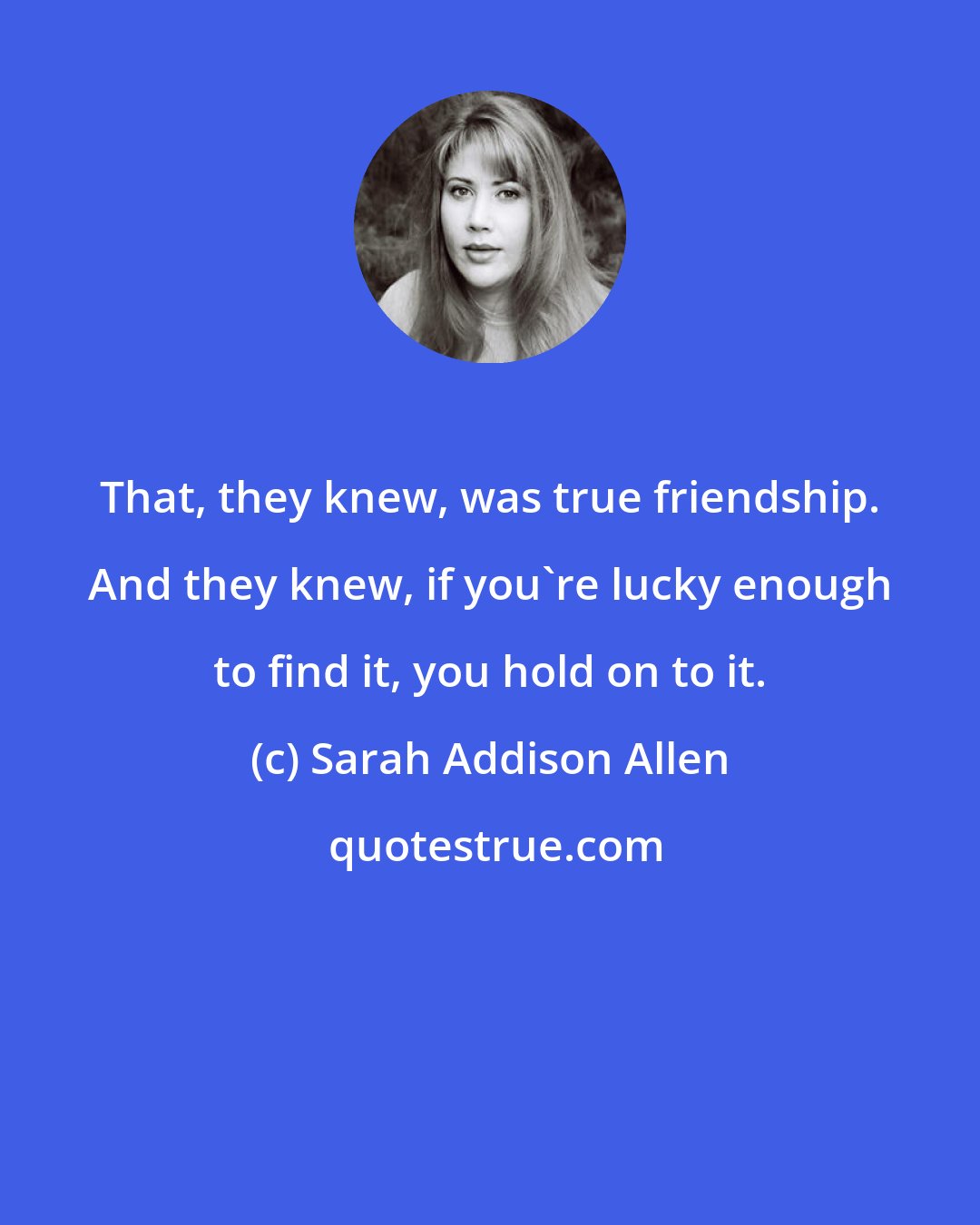 Sarah Addison Allen: That, they knew, was true friendship. And they knew, if you're lucky enough to find it, you hold on to it.