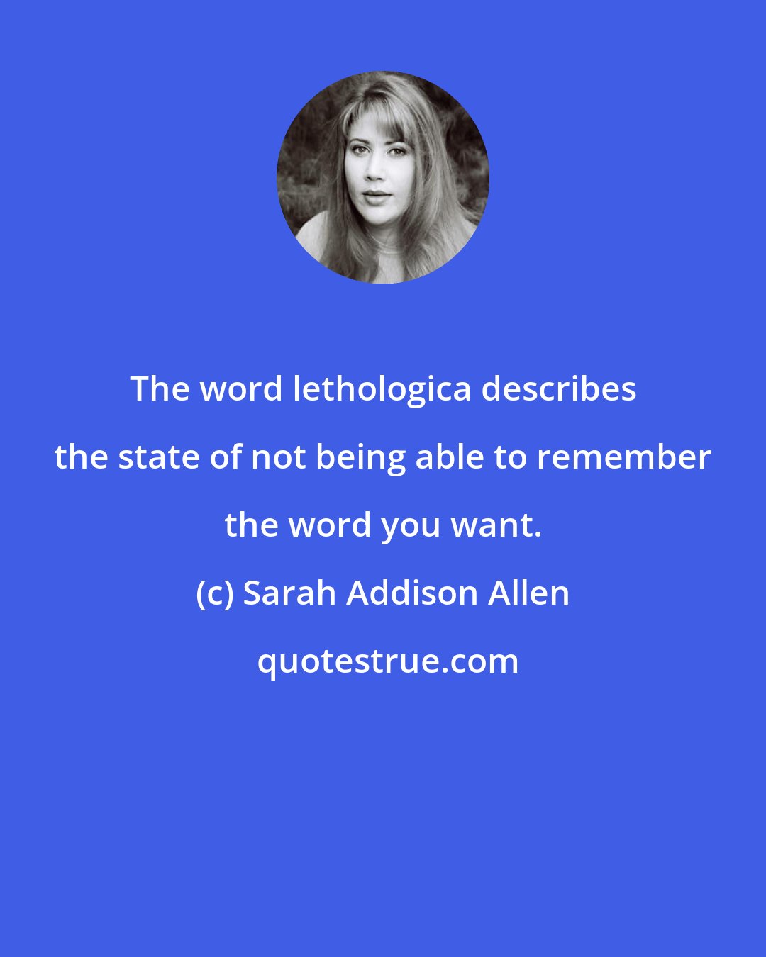 Sarah Addison Allen: The word lethologica describes the state of not being able to remember the word you want.