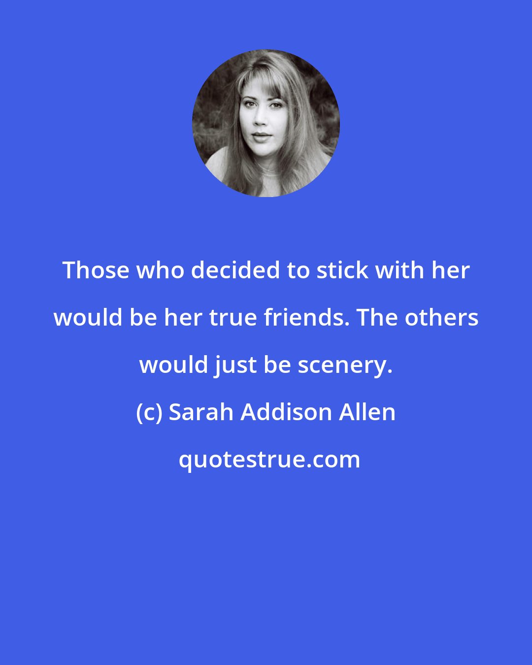 Sarah Addison Allen: Those who decided to stick with her would be her true friends. The others would just be scenery.