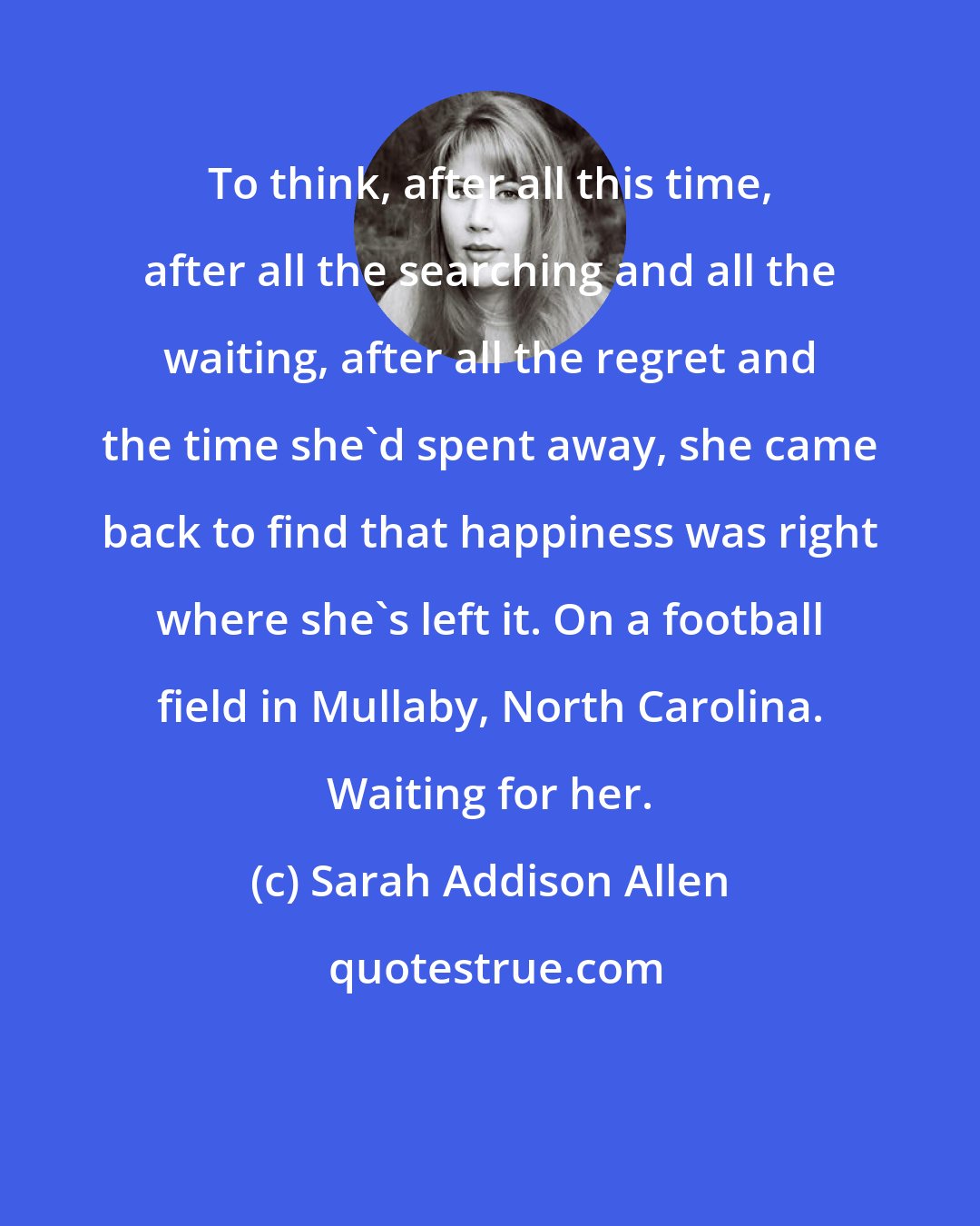 Sarah Addison Allen: To think, after all this time, after all the searching and all the waiting, after all the regret and the time she'd spent away, she came back to find that happiness was right where she's left it. On a football field in Mullaby, North Carolina. Waiting for her.