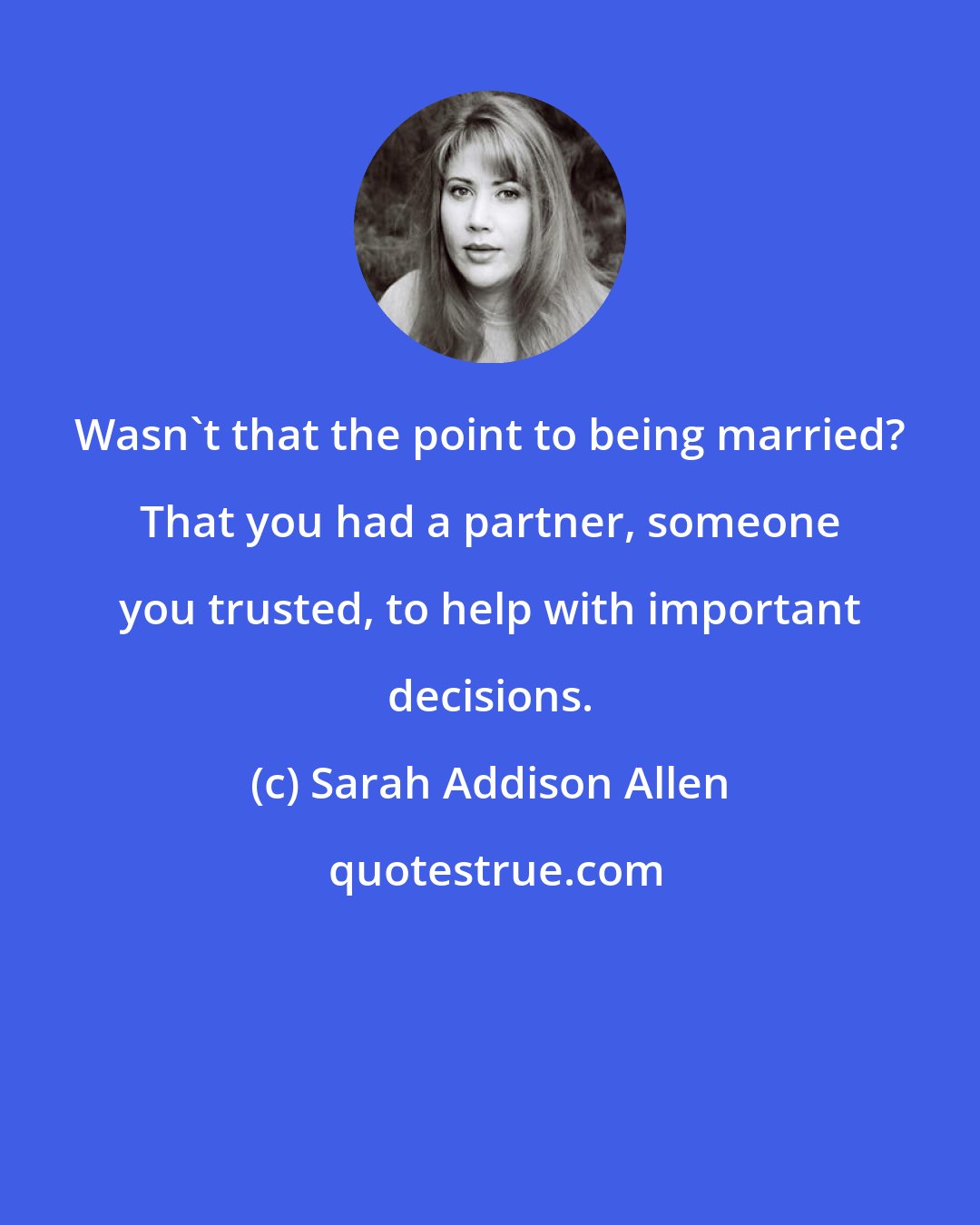 Sarah Addison Allen: Wasn't that the point to being married? That you had a partner, someone you trusted, to help with important decisions.