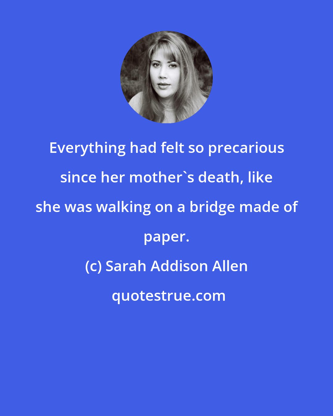 Sarah Addison Allen: Everything had felt so precarious since her mother's death, like she was walking on a bridge made of paper.