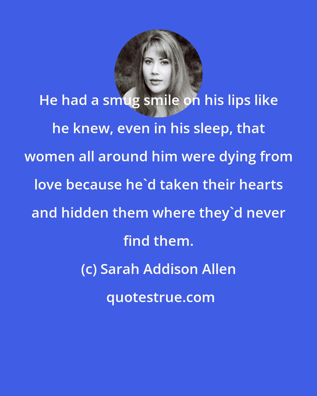 Sarah Addison Allen: He had a smug smile on his lips like he knew, even in his sleep, that women all around him were dying from love because he'd taken their hearts and hidden them where they'd never find them.