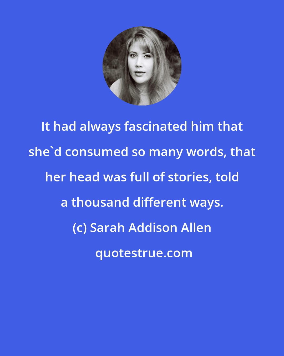 Sarah Addison Allen: It had always fascinated him that she'd consumed so many words, that her head was full of stories, told a thousand different ways.