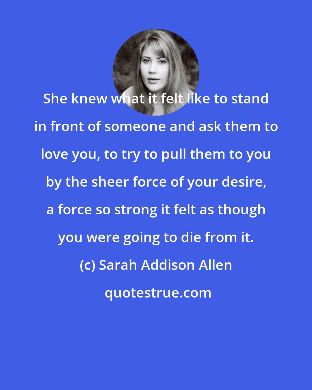 Sarah Addison Allen: She knew what it felt like to stand in front of someone and ask them to love you, to try to pull them to you by the sheer force of your desire, a force so strong it felt as though you were going to die from it.