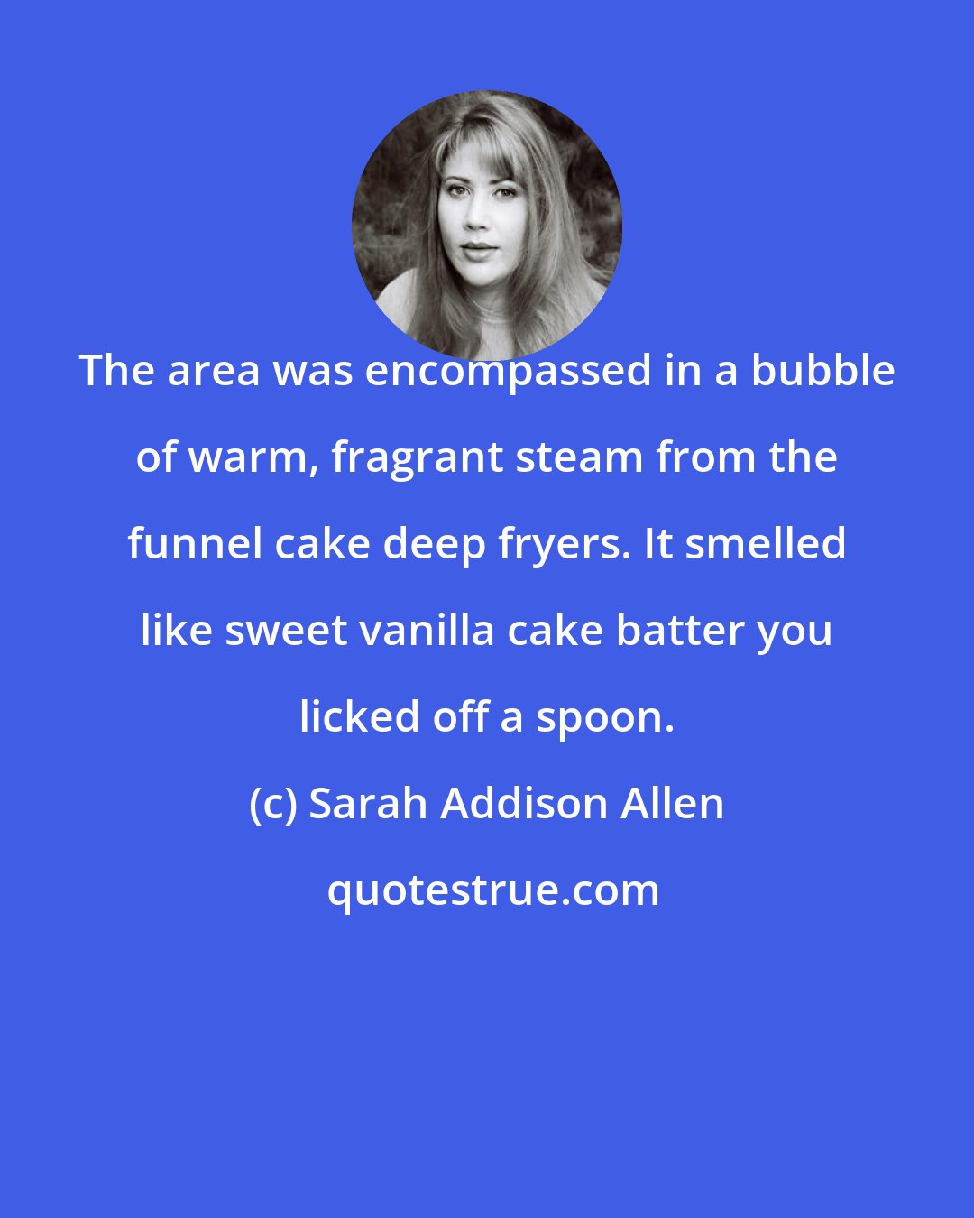 Sarah Addison Allen: The area was encompassed in a bubble of warm, fragrant steam from the funnel cake deep fryers. It smelled like sweet vanilla cake batter you licked off a spoon.