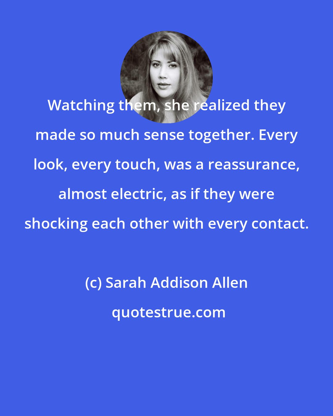 Sarah Addison Allen: Watching them, she realized they made so much sense together. Every look, every touch, was a reassurance, almost electric, as if they were shocking each other with every contact.