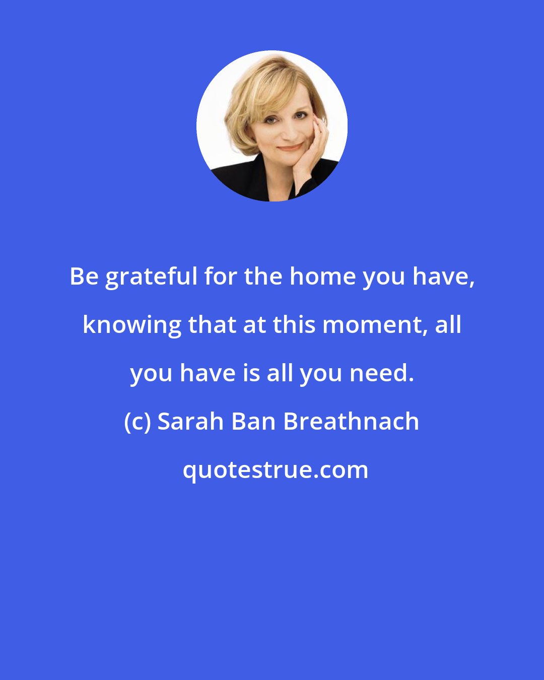 Sarah Ban Breathnach: Be grateful for the home you have, knowing that at this moment, all you have is all you need.