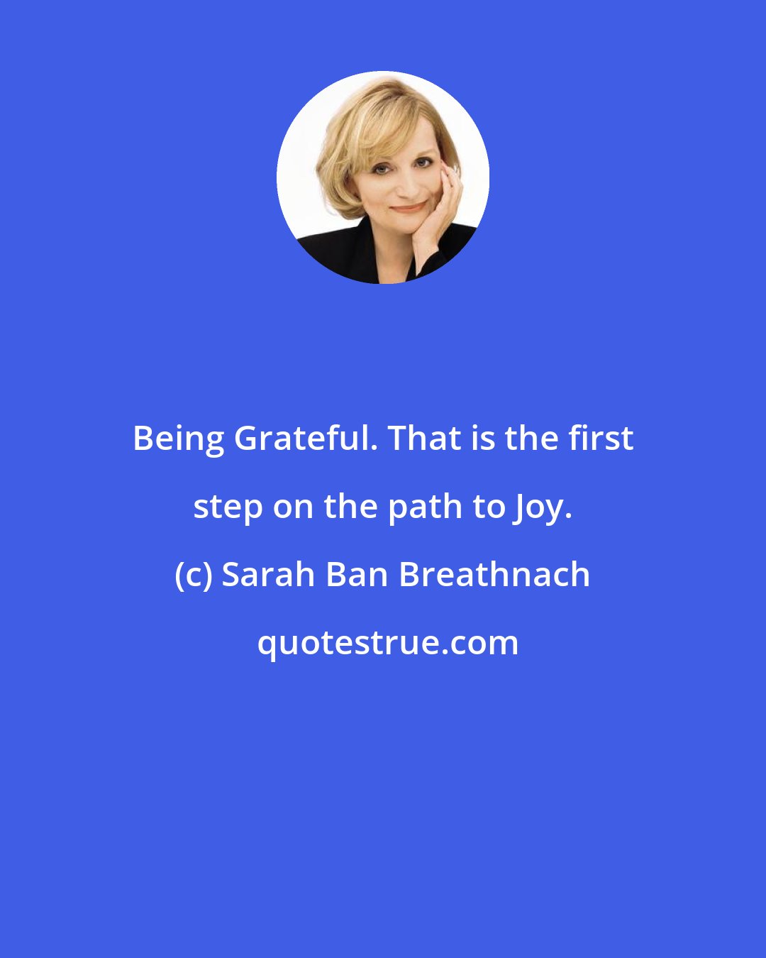 Sarah Ban Breathnach: Being Grateful. That is the first step on the path to Joy.