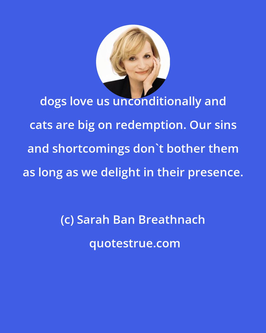 Sarah Ban Breathnach: dogs love us unconditionally and cats are big on redemption. Our sins and shortcomings don't bother them as long as we delight in their presence.