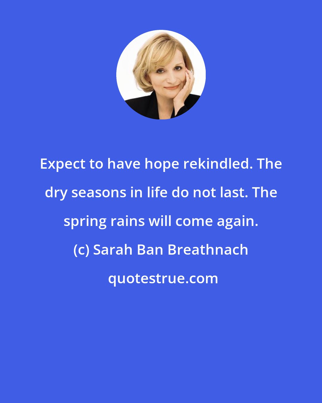 Sarah Ban Breathnach: Expect to have hope rekindled. The dry seasons in life do not last. The spring rains will come again.