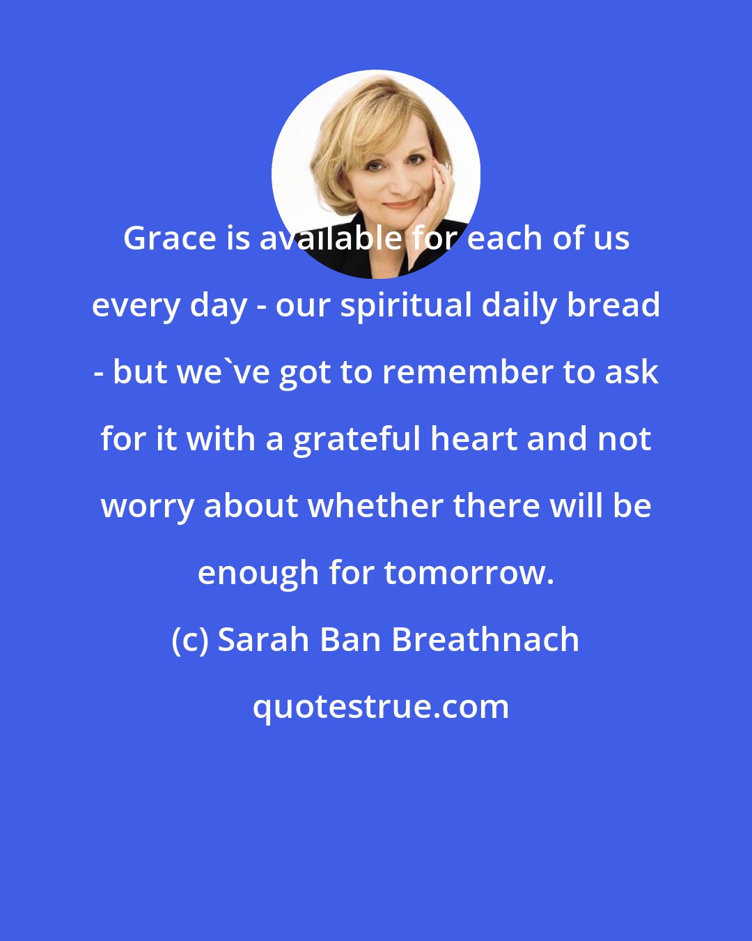 Sarah Ban Breathnach: Grace is available for each of us every day - our spiritual daily bread - but we've got to remember to ask for it with a grateful heart and not worry about whether there will be enough for tomorrow.