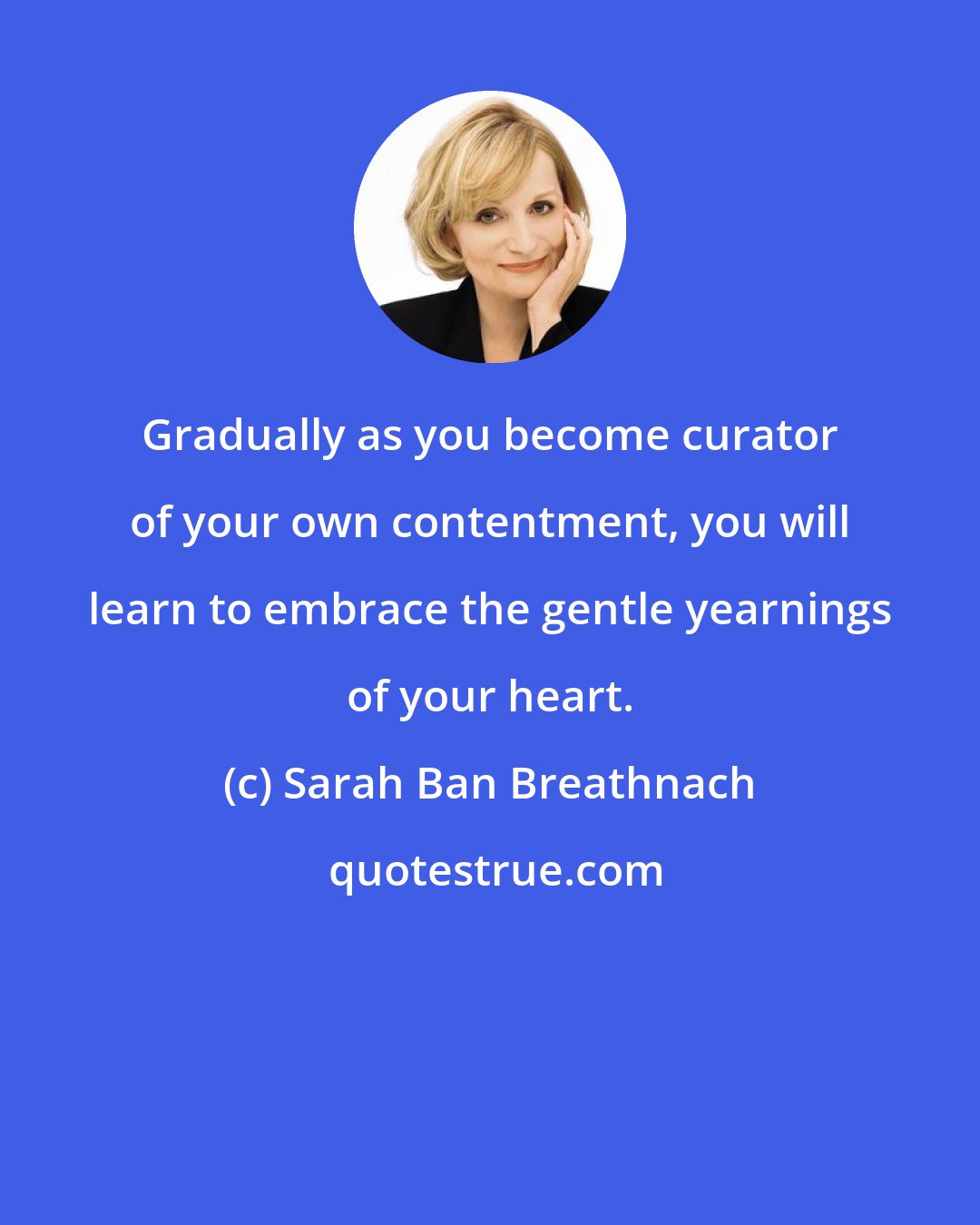 Sarah Ban Breathnach: Gradually as you become curator of your own contentment, you will learn to embrace the gentle yearnings of your heart.