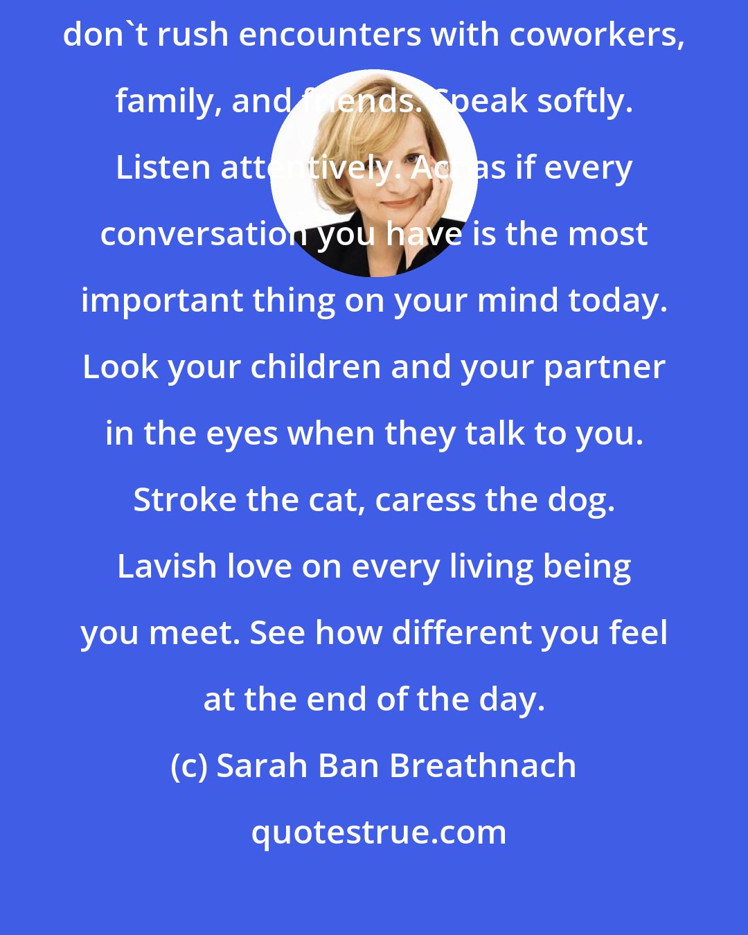 Sarah Ban Breathnach: Greet everyone you meet with a warm smile. No matter how busy you are, don't rush encounters with coworkers, family, and friends. Speak softly. Listen attentively. Act as if every conversation you have is the most important thing on your mind today. Look your children and your partner in the eyes when they talk to you. Stroke the cat, caress the dog. Lavish love on every living being you meet. See how different you feel at the end of the day.