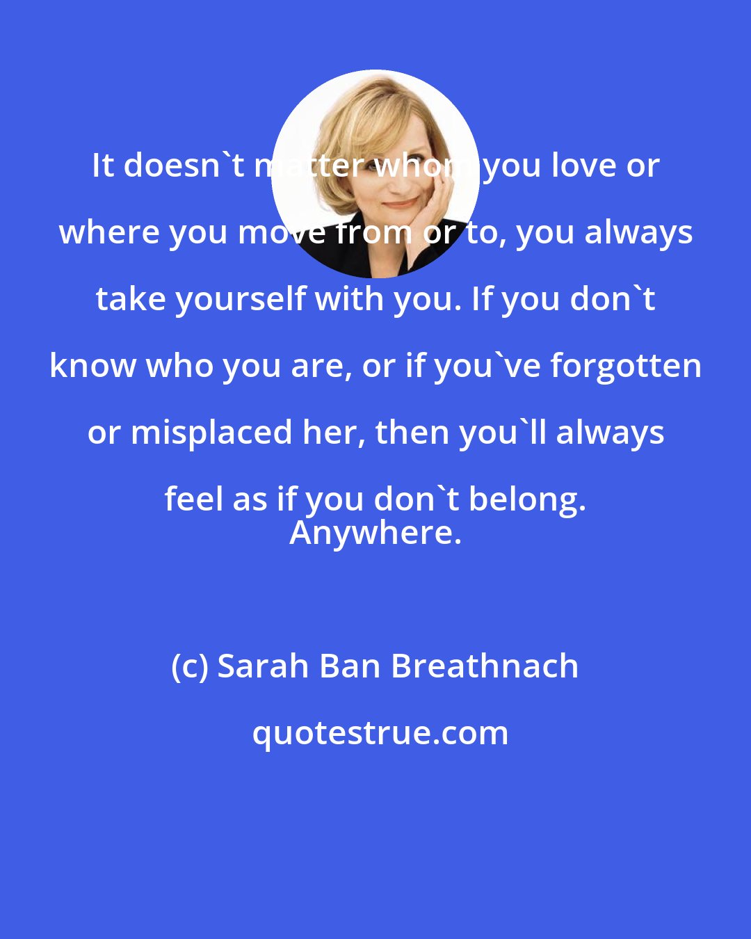 Sarah Ban Breathnach: It doesn't matter whom you love or where you move from or to, you always take yourself with you. If you don't know who you are, or if you've forgotten or misplaced her, then you'll always feel as if you don't belong. 
 Anywhere.