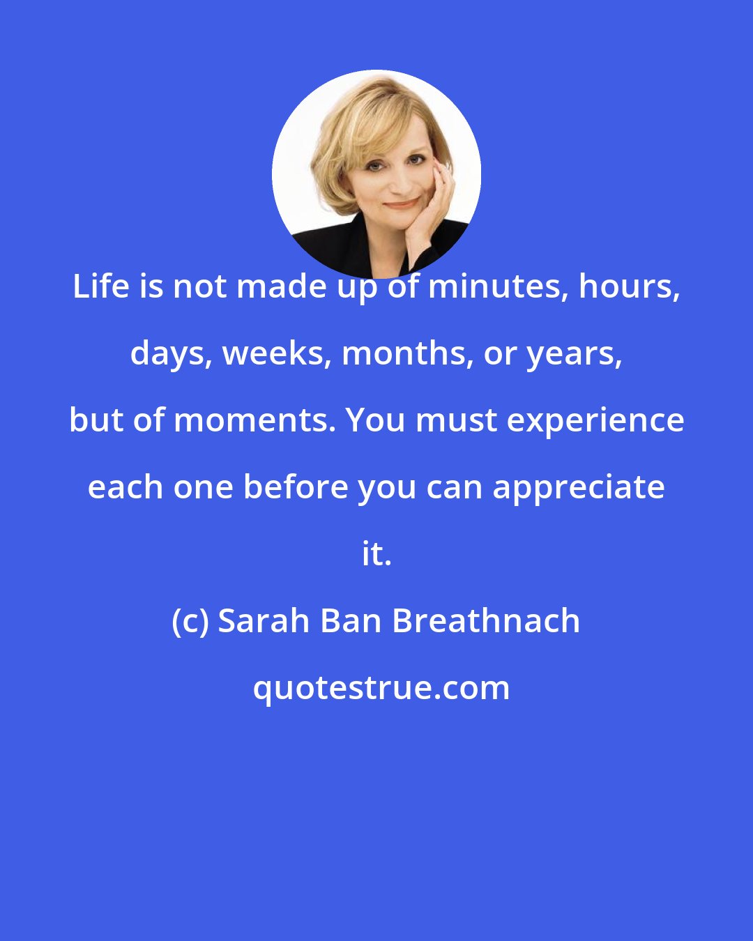 Sarah Ban Breathnach: Life is not made up of minutes, hours, days, weeks, months, or years, but of moments. You must experience each one before you can appreciate it.